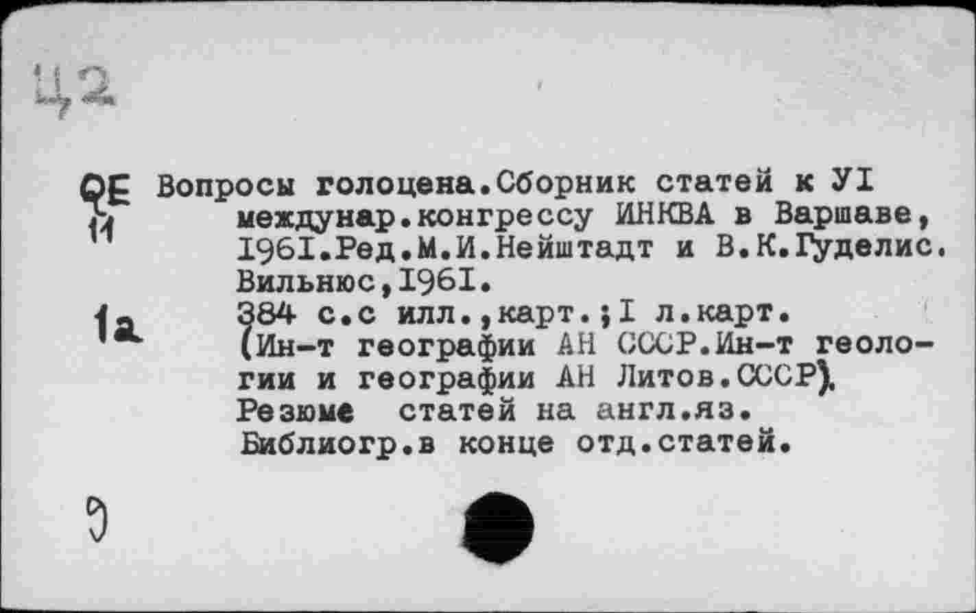 ﻿QE и
la.
Вопросы голоцена.Сборник статей к УІ междунар.конгрессу ИНКВА в Варшаве, 1961.Ред.М.И.Нейштадт и В.К.Гуделис. Вильнюс,1961.
?84 с.с илл.,карт.;1 л.карт.
Ин-т географии АН СССР.Ин-т геологии и географии АН Литов.СССР), Резюме статей на англ.яз. Библиогр.в конце отд.статей.